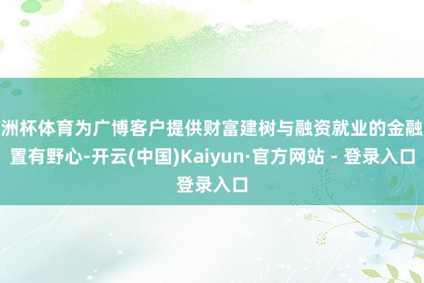 欧洲杯体育为广博客户提供财富建树与融资就业的金融处置有野心-开云(中国)Kaiyun·官方网站 - 登录入口