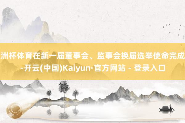 欧洲杯体育在新一届董事会、监事会换届选举使命完成前-开云(中国)Kaiyun·官方网站 - 登录入口