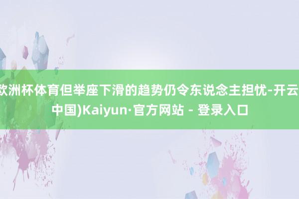 欧洲杯体育但举座下滑的趋势仍令东说念主担忧-开云(中国)Kaiyun·官方网站 - 登录入口