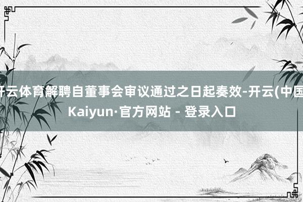 开云体育解聘自董事会审议通过之日起奏效-开云(中国)Kaiyun·官方网站 - 登录入口