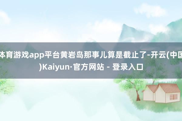 体育游戏app平台黄岩岛那事儿算是截止了-开云(中国)Kaiyun·官方网站 - 登录入口