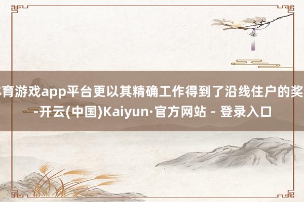 体育游戏app平台更以其精确工作得到了沿线住户的奖饰-开云(中国)Kaiyun·官方网站 - 登录入口