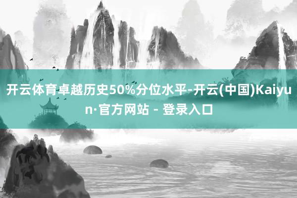开云体育卓越历史50%分位水平-开云(中国)Kaiyun·官方网站 - 登录入口