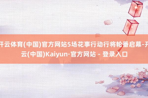 开云体育(中国)官方网站5场花事行动行将轮番启幕-开云(中国)Kaiyun·官方网站 - 登录入口
