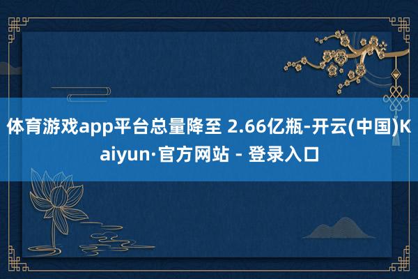 体育游戏app平台总量降至 2.66亿瓶-开云(中国)Kaiyun·官方网站 - 登录入口