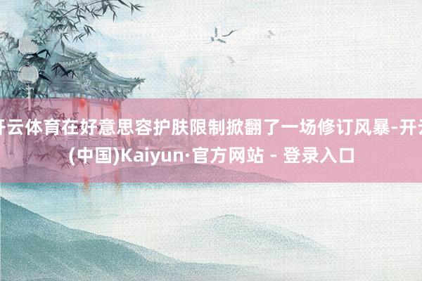 开云体育在好意思容护肤限制掀翻了一场修订风暴-开云(中国)Kaiyun·官方网站 - 登录入口
