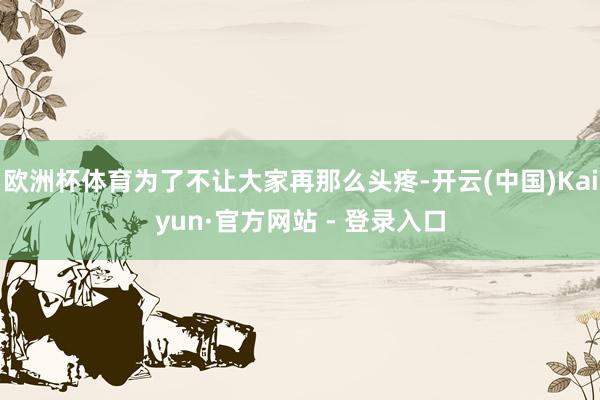 欧洲杯体育为了不让大家再那么头疼-开云(中国)Kaiyun·官方网站 - 登录入口