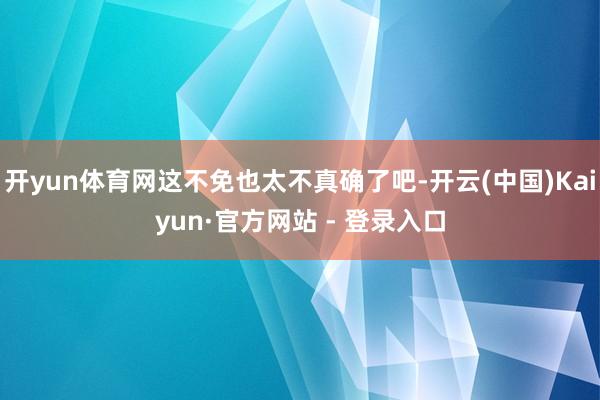 开yun体育网这不免也太不真确了吧-开云(中国)Kaiyun·官方网站 - 登录入口