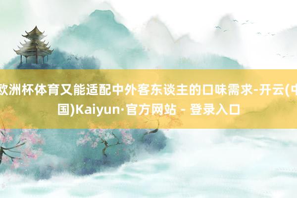 欧洲杯体育又能适配中外客东谈主的口味需求-开云(中国)Kaiyun·官方网站 - 登录入口
