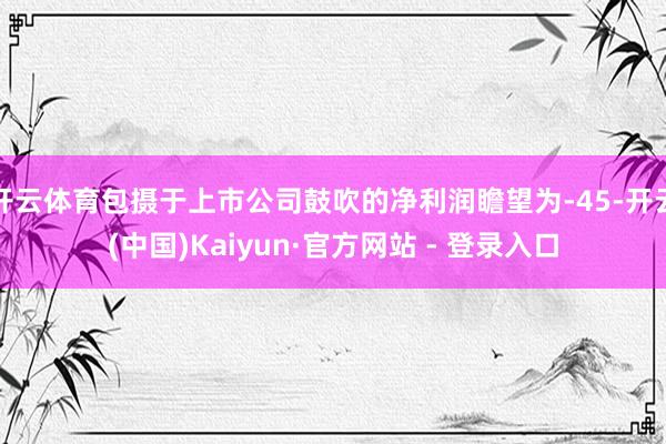 开云体育包摄于上市公司鼓吹的净利润瞻望为-45-开云(中国)Kaiyun·官方网站 - 登录入口
