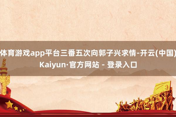 体育游戏app平台三番五次向郭子兴求情-开云(中国)Kaiyun·官方网站 - 登录入口