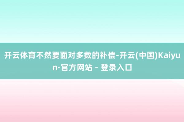 开云体育不然要面对多数的补偿-开云(中国)Kaiyun·官方网站 - 登录入口