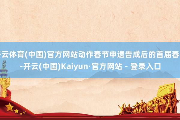 开云体育(中国)官方网站动作春节申遗告成后的首届春晚-开云(中国)Kaiyun·官方网站 - 登录入口