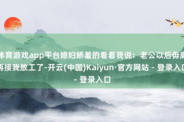 体育游戏app平台媳妇娇羞的看着我说：老公以后毋庸再接我放工了-开云(中国)Kaiyun·官方网站 - 登录入口
