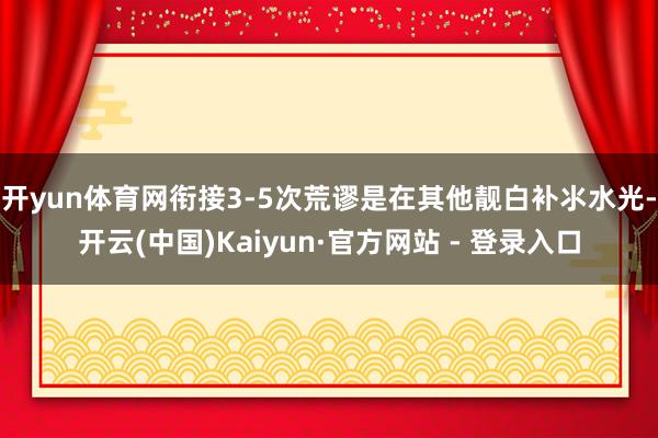开yun体育网衔接3-5次荒谬是在其他靓白补氺水光-开云(中国)Kaiyun·官方网站 - 登录入口