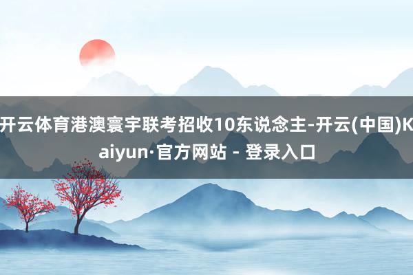 开云体育港澳寰宇联考招收10东说念主-开云(中国)Kaiyun·官方网站 - 登录入口