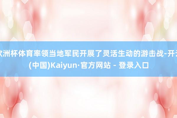欧洲杯体育率领当地军民开展了灵活生动的游击战-开云(中国)Kaiyun·官方网站 - 登录入口