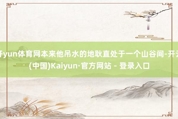 开yun体育网本来他吊水的地耿直处于一个山谷间-开云(中国)Kaiyun·官方网站 - 登录入口