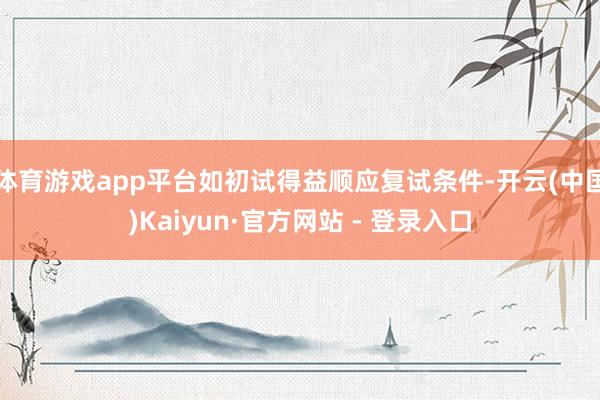 体育游戏app平台如初试得益顺应复试条件-开云(中国)Kaiyun·官方网站 - 登录入口