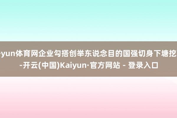 开yun体育网企业勾搭创举东说念目的国强切身下塘挖藕-开云(中国)Kaiyun·官方网站 - 登录入口