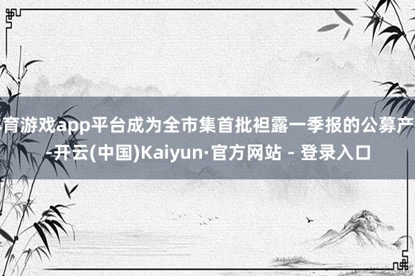 体育游戏app平台成为全市集首批袒露一季报的公募产物-开云(中国)Kaiyun·官方网站 - 登录入口