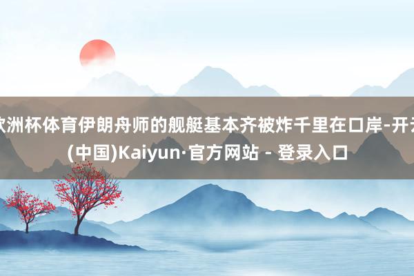 欧洲杯体育伊朗舟师的舰艇基本齐被炸千里在口岸-开云(中国)Kaiyun·官方网站 - 登录入口