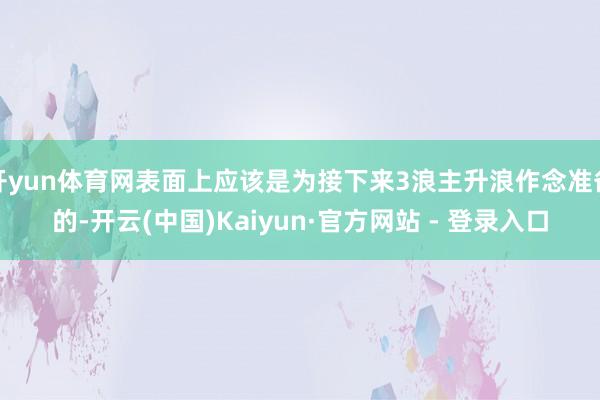 开yun体育网表面上应该是为接下来3浪主升浪作念准备的-开云(中国)Kaiyun·官方网站 - 登录入口