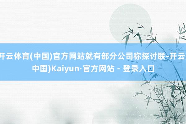 开云体育(中国)官方网站就有部分公司称探讨联-开云(中国)Kaiyun·官方网站 - 登录入口