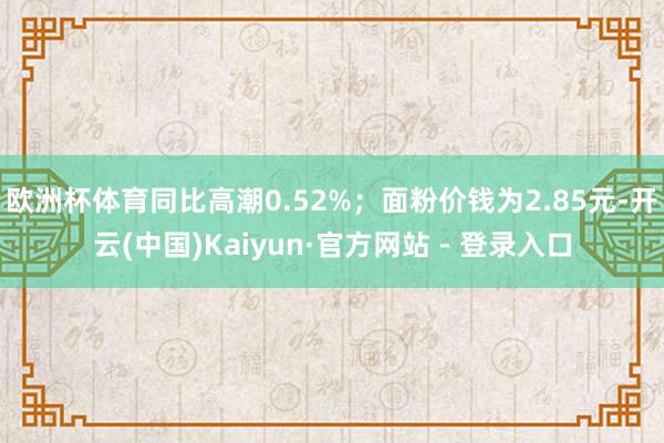 欧洲杯体育同比高潮0.52%；面粉价钱为2.85元-开云(中国)Kaiyun·官方网站 - 登录入口