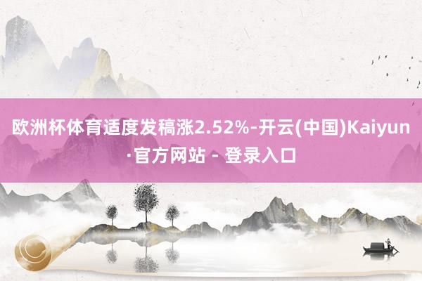 欧洲杯体育适度发稿涨2.52%-开云(中国)Kaiyun·官方网站 - 登录入口