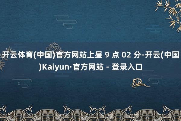 开云体育(中国)官方网站上昼 9 点 02 分-开云(中国)Kaiyun·官方网站 - 登录入口