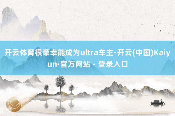 开云体育很荣幸能成为ultra车主-开云(中国)Kaiyun·官方网站 - 登录入口