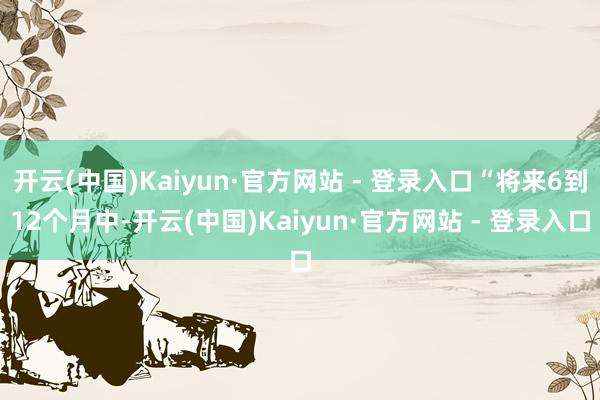 开云(中国)Kaiyun·官方网站 - 登录入口“将来6到12个月中-开云(中国)Kaiyun·官方网站 - 登录入口
