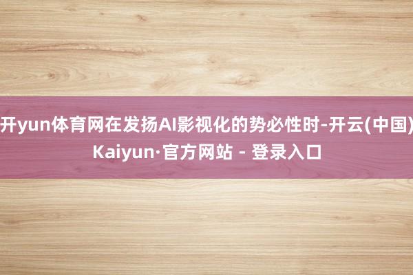 开yun体育网在发扬AI影视化的势必性时-开云(中国)Kaiyun·官方网站 - 登录入口