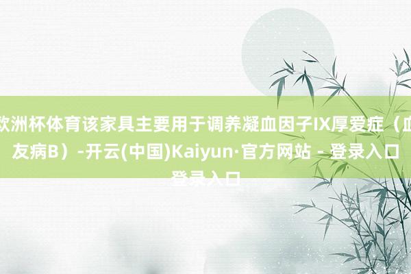 欧洲杯体育该家具主要用于调养凝血因子IX厚爱症（血友病B）-开云(中国)Kaiyun·官方网站 - 登录入口