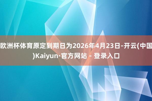 欧洲杯体育原定到期日为2026年4月23日-开云(中国)Kaiyun·官方网站 - 登录入口