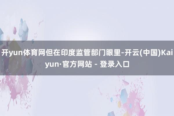 开yun体育网但在印度监管部门眼里-开云(中国)Kaiyun·官方网站 - 登录入口