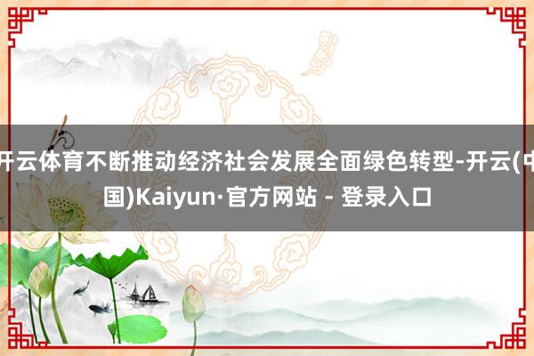 开云体育不断推动经济社会发展全面绿色转型-开云(中国)Kaiyun·官方网站 - 登录入口