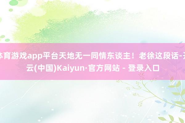 体育游戏app平台天地无一同情东谈主！老徐这段话-开云(中国)Kaiyun·官方网站 - 登录入口