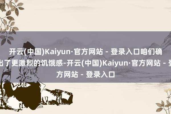 开云(中国)Kaiyun·官方网站 - 登录入口咱们确乎展现出了更激烈的饥饿感-开云(中国)Kaiyun·官方网站 - 登录入口