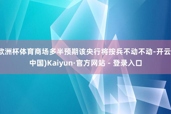 欧洲杯体育商场多半预期该央行将按兵不动不动-开云(中国)Kaiyun·官方网站 - 登录入口