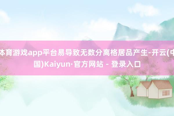 体育游戏app平台易导致无数分离格居品产生-开云(中国)Kaiyun·官方网站 - 登录入口