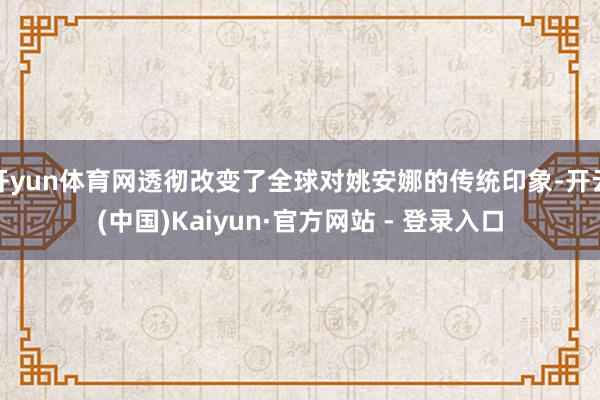 开yun体育网透彻改变了全球对姚安娜的传统印象-开云(中国)Kaiyun·官方网站 - 登录入口