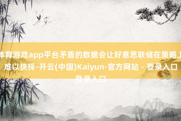 体育游戏app平台矛盾的数据会让好意思联储在策略上难以抉择-开云(中国)Kaiyun·官方网站 - 登录入口