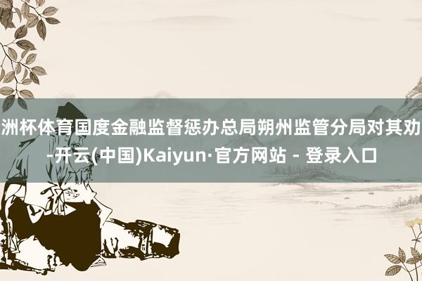 欧洲杯体育国度金融监督惩办总局朔州监管分局对其劝诫-开云(中国)Kaiyun·官方网站 - 登录入口