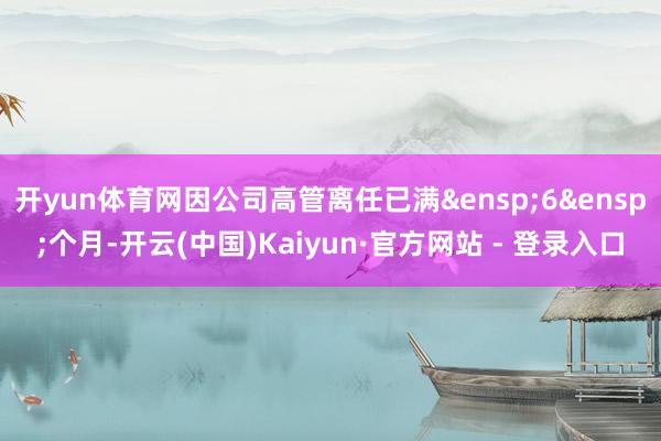 开yun体育网因公司高管离任已满&ensp;6&ensp;个月-开云(中国)Kaiyun·官方网站 - 登录入口