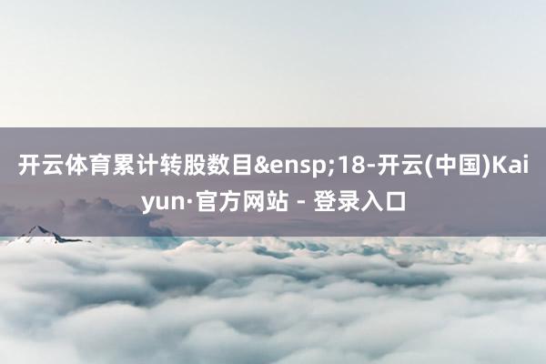 开云体育累计转股数目&ensp;18-开云(中国)Kaiyun·官方网站 - 登录入口