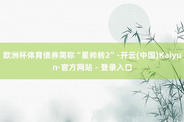 欧洲杯体育债券简称“星帅转2”-开云(中国)Kaiyun·官方网站 - 登录入口