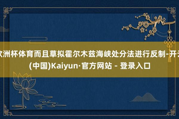 欧洲杯体育而且草拟霍尔木兹海峡处分法进行反制-开云(中国)Kaiyun·官方网站 - 登录入口