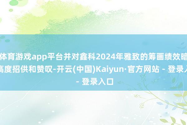 体育游戏app平台并对鑫科2024年雅致的筹画绩效暗示高度招供和赞叹-开云(中国)Kaiyun·官方网站 - 登录入口